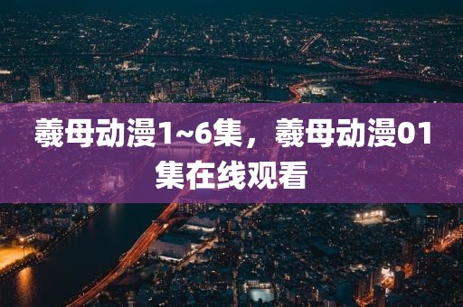 羲母动漫1~6集，羲母动漫01集在线观看