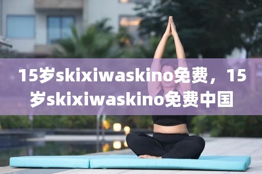 15岁skixiwaskino免费，15岁skixiwaskino免费中国