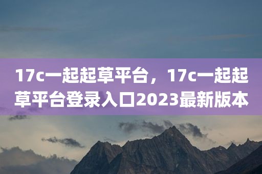 17c一起起草平台，17c一起起草平台登录入口2023最新版本