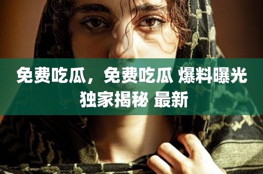 免费吃瓜，免费吃瓜 爆料曝光 独家揭秘 最新