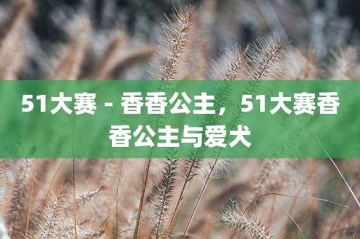 51大赛 - 香香公主，51大赛香香公主与爱犬