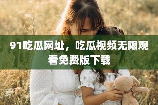 91吃瓜网址，吃瓜视频无限观看免费版下载