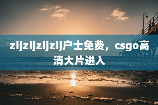zijzijzijzij户士免费，csgo高清大片进入