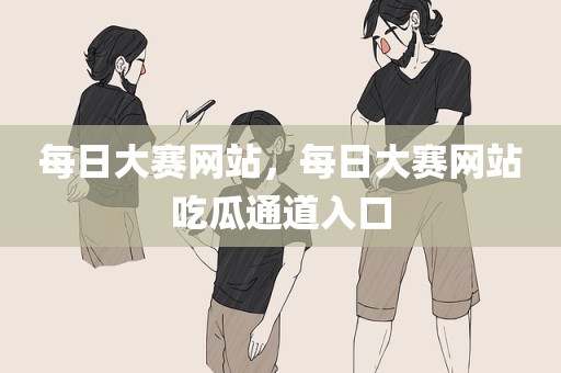 每日大赛网站，每日大赛网站吃瓜通道入口