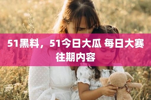 51黑料，51今日大瓜 每日大赛往期内容