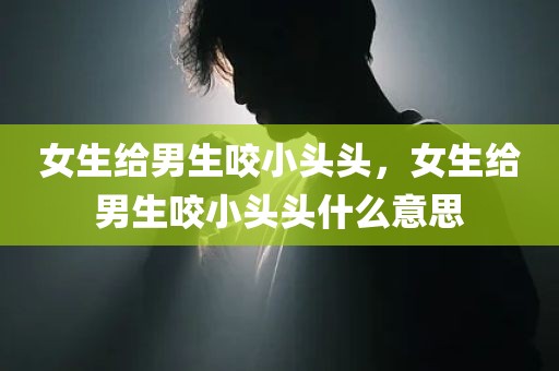 女生给男生咬小头头，女生给男生咬小头头什么意思