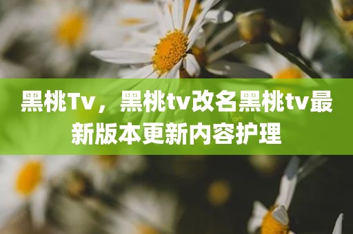 黑桃Tv，黑桃tv改名黑桃tv最新版本更新内容护理