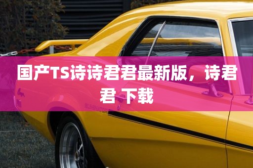国产TS诗诗君君最新版，诗君君 下载