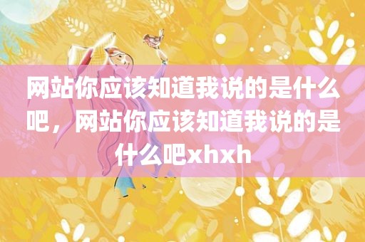 网站你应该知道我说的是什么吧，网站你应该知道我说的是什么吧xhxh