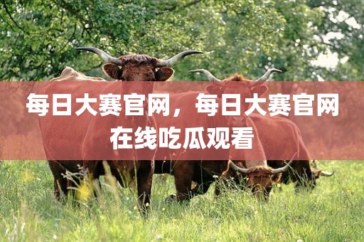 每日大赛官网，每日大赛官网在线吃瓜观看