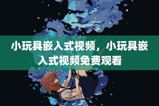 小玩具嵌入式视频，小玩具嵌入式视频免费观看
