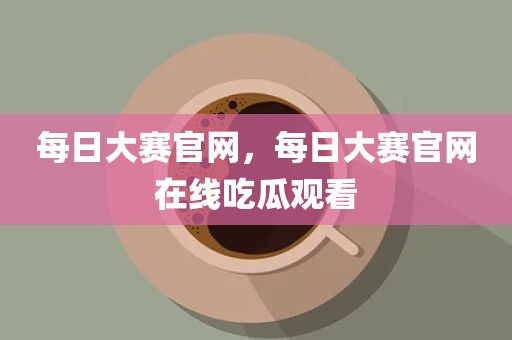 每日大赛官网，每日大赛官网在线吃瓜观看