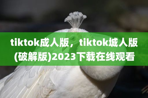 tiktok成人版，tiktok城人版(破解版)2023下载在线观看