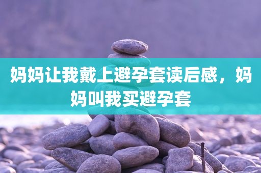 妈妈让我戴上避孕套读后感，妈妈叫我买避孕套