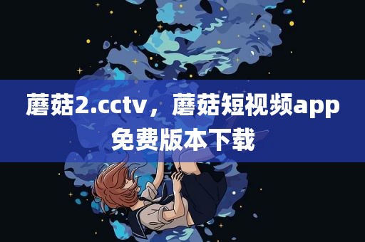 蘑菇2.cctv，蘑菇短视频app免费版本下载