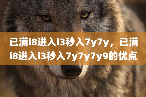 已满i8进入i3秒入7y7y，已满i8进入i3秒入7y7y7y9的优点