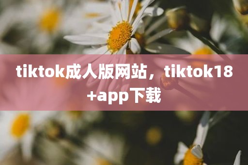 tiktok成人版网站，tiktok18+app下载