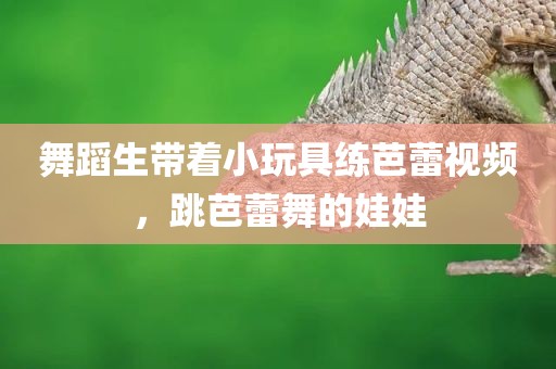 舞蹈生带着小玩具练芭蕾视频，跳芭蕾舞的娃娃