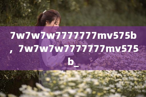 7w7w7w7777777mv575b，7w7w7w7777777mv575b_