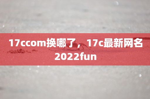 17ccom换哪了，17c最新网名2022fun