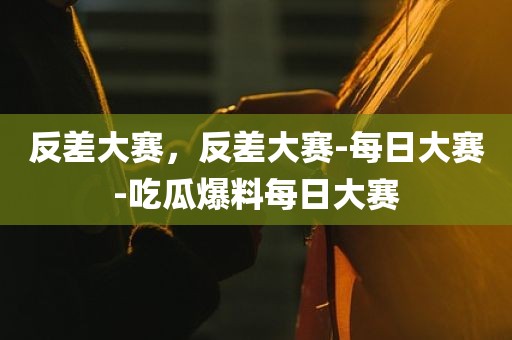 反差大赛，反差大赛-每日大赛-吃瓜爆料每日大赛