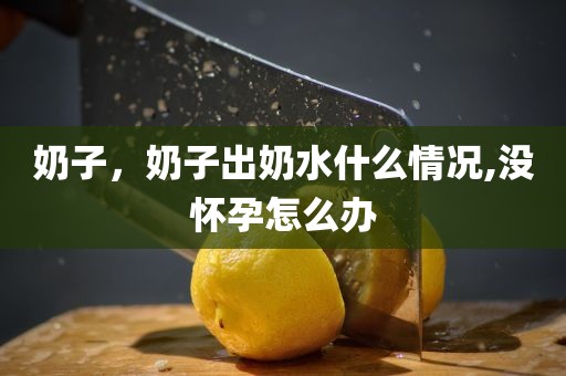奶子，奶子出奶水什么情况,没怀孕怎么办