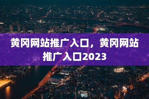 黄冈网站推广入口，黄冈网站推广入口2023