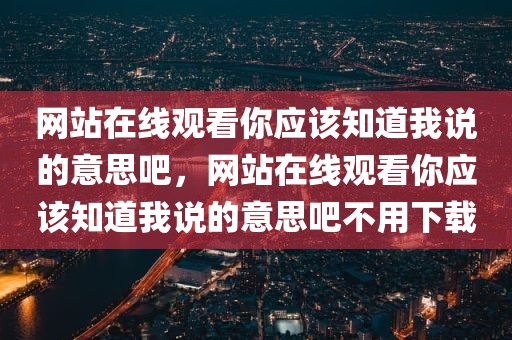 网站在线观看你应该知道我说的意思吧，网站在线观看你应该知道我说的意思吧不用下载