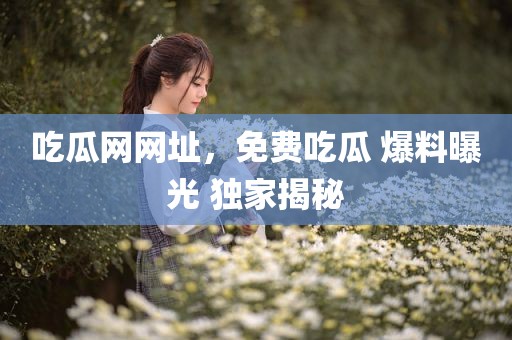 吃瓜网网址，免费吃瓜 爆料曝光 独家揭秘