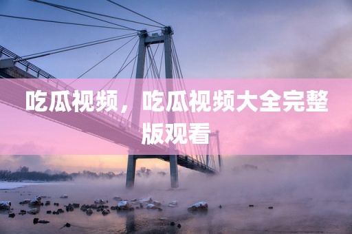 吃瓜视频，吃瓜视频大全完整版观看