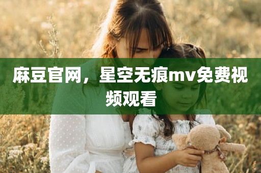 麻豆官网，星空无痕mv免费视频观看