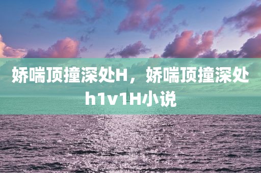 娇喘顶撞深处H，娇喘顶撞深处h1v1H小说