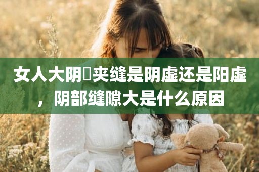 女人大阴脣夹缝是阴虚还是阳虚，阴部缝隙大是什么原因