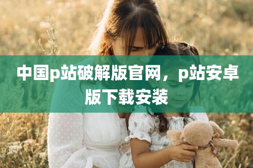 中国p站破解版官网，p站安卓版下载安装
