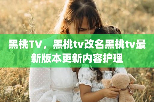 黑桃TV，黑桃tv改名黑桃tv最新版本更新内容护理