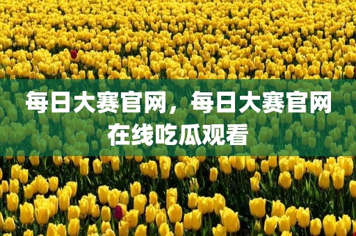 每日大赛官网，每日大赛官网在线吃瓜观看