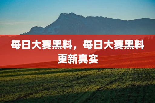每日大赛黑料，每日大赛黑料更新真实