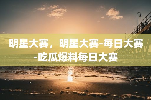 明星大赛，明星大赛-每日大赛-吃瓜爆料每日大赛