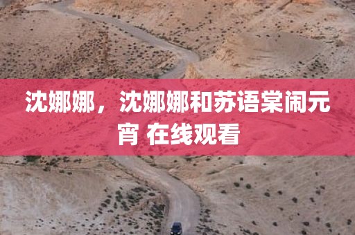 沈娜娜，沈娜娜和苏语棠闹元宵 在线观看
