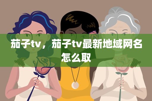 茄子tv，茄子tv最新地域网名怎么取