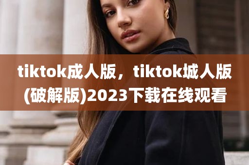 tiktok成人版，tiktok城人版(破解版)2023下载在线观看
