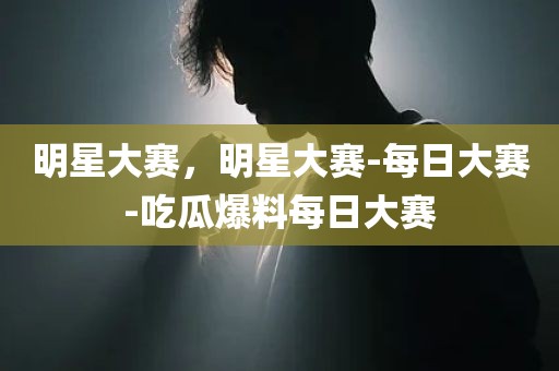 明星大赛，明星大赛-每日大赛-吃瓜爆料每日大赛