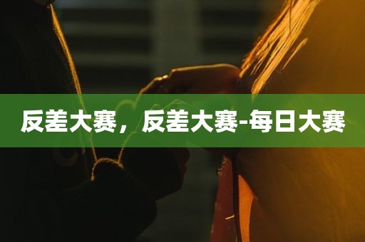 反差大赛，反差大赛-每日大赛