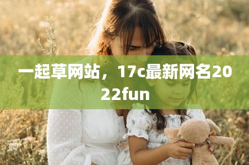 一起草网站，17c最新网名2022fun