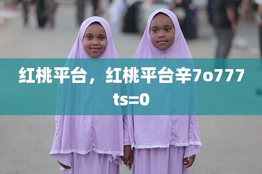红桃平台，红桃平台辛7o777ts=0