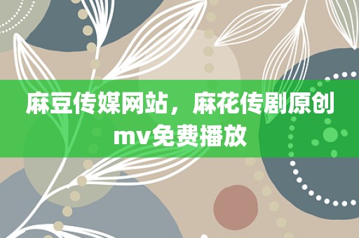 麻豆传媒网站，麻花传剧原创mv免费播放