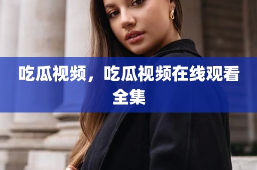 吃瓜视频，吃瓜视频在线观看全集