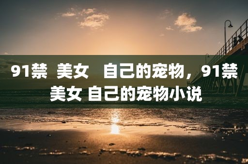 91禁  美女   自己的宠物，91禁 美女 自己的宠物小说