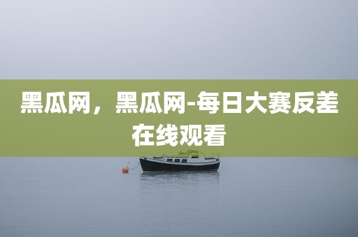 黑瓜网，黑瓜网-每日大赛反差在线观看