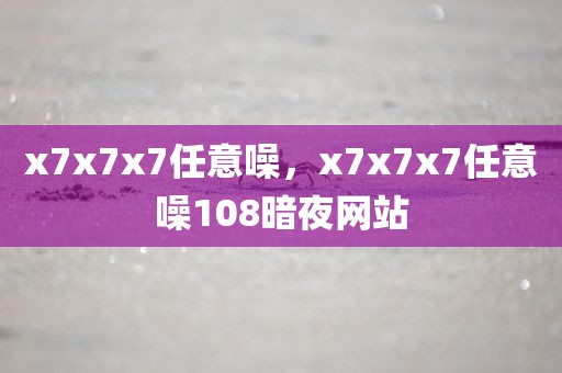 x7x7x7任意噪，x7x7x7任意噪108暗夜网站